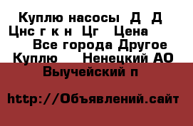 Куплю насосы 1Д, Д, Цнс(г,к,н) Цг › Цена ­ 10 000 - Все города Другое » Куплю   . Ненецкий АО,Выучейский п.